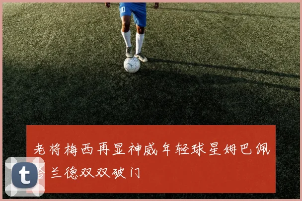 老将梅西再显神威年轻球星姆巴佩哈兰德双双破门