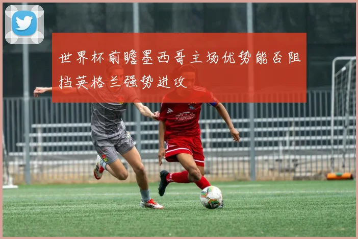 世界杯前瞻墨西哥主场优势能否阻挡英格兰强势进攻