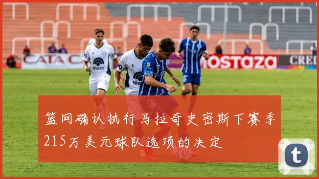 篮网确认执行马拉奇史密斯下赛季215万美元球队选项的决定