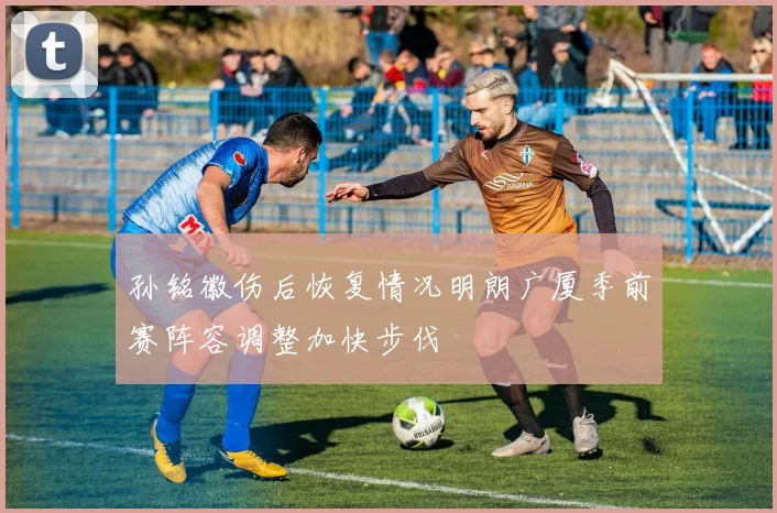 孙铭徽伤后恢复情况明朗广厦季前赛阵容调整加快步伐