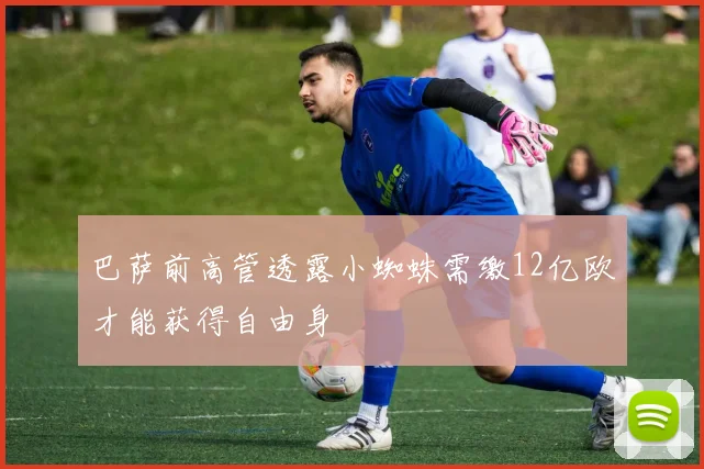 巴萨前高管透露小蜘蛛需缴12亿欧才能获得自由身