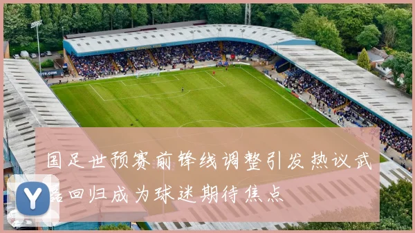国足世预赛前锋线调整引发热议武磊回归成为球迷期待焦点