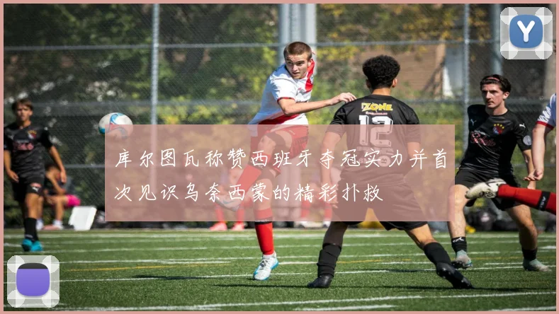 库尔图瓦称赞西班牙夺冠实力并首次见识乌奈西蒙的精彩扑救