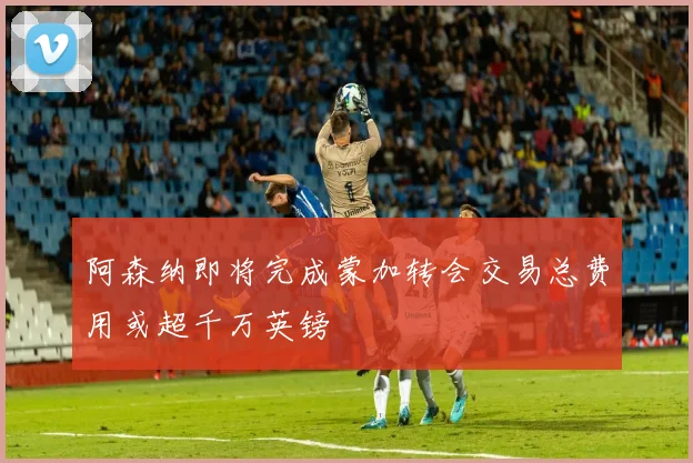 阿森纳即将完成蒙加转会交易总费用或超千万英镑