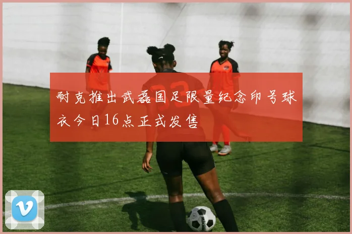 耐克推出武磊国足限量纪念印号球衣今日16点正式发售