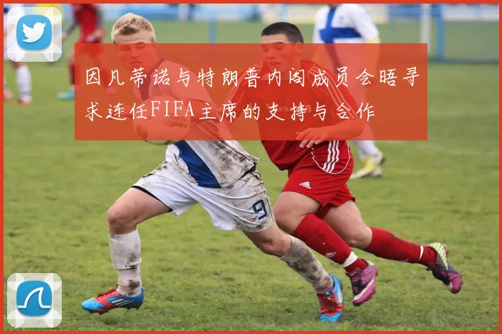 因凡蒂诺与特朗普内阁成员会晤寻求连任FIFA主席的支持与合作