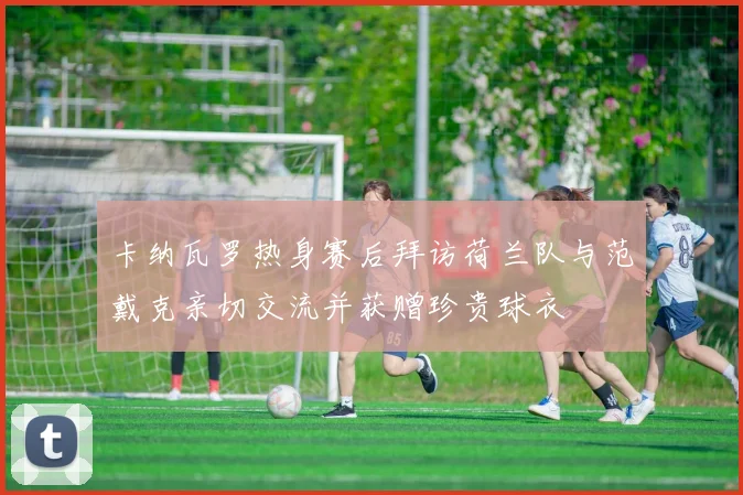 卡纳瓦罗热身赛后拜访荷兰队与范戴克亲切交流并获赠珍贵球衣