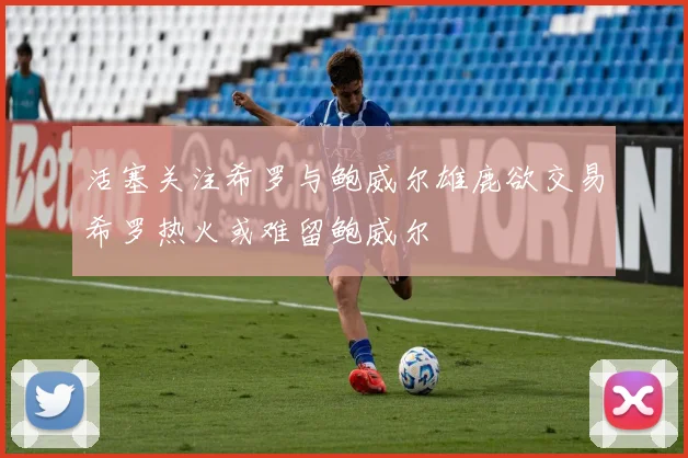 活塞关注希罗与鲍威尔雄鹿欲交易希罗热火或难留鲍威尔
