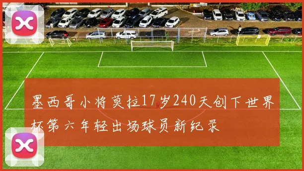 墨西哥小将莫拉17岁240天创下世界杯第六年轻出场球员新纪录