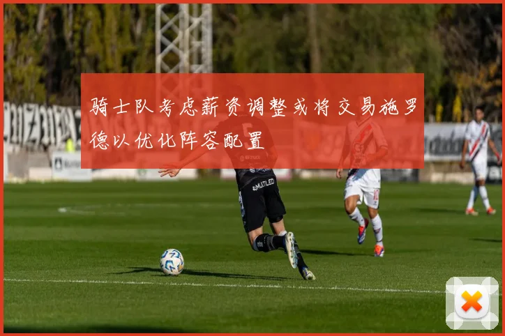 骑士队考虑薪资调整或将交易施罗德以优化阵容配置