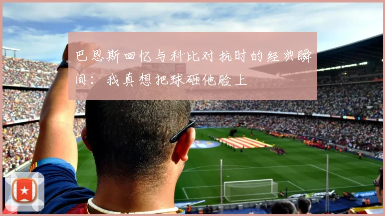 巴恩斯回忆与科比对抗时的经典瞬间:我真想把球砸他脸上