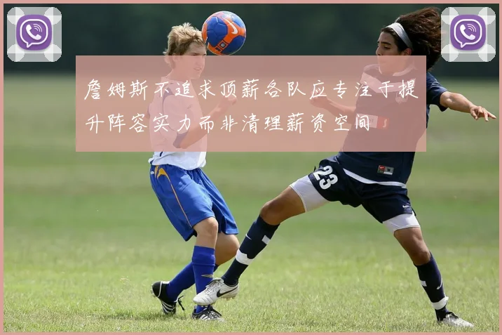詹姆斯不追求顶薪各队应专注于提升阵容实力而非清理薪资空间
