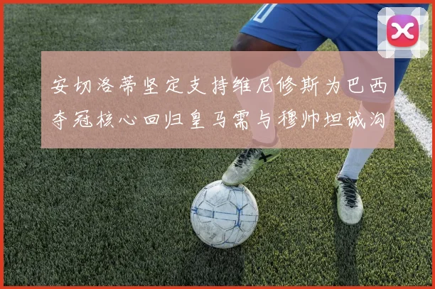 安切洛蒂坚定支持维尼修斯为巴西夺冠核心回归皇马需与穆帅坦诚沟通