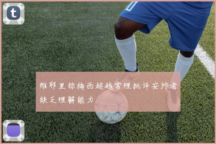 维耶里称梅西超越常理批评安帅者缺乏理解能力