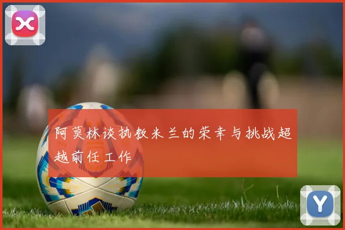 阿莫林谈执教米兰的荣幸与挑战超越前任工作