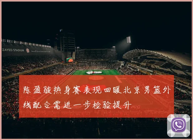 陈盈骏热身赛表现回暖北京男篮外线配合需进一步检验提升